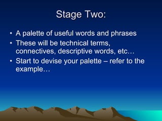Stage Two: A palette of useful words and phrases These will be technical terms, connectives, descriptive words, etc… Start to devise your palette – refer to the example… 