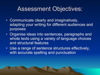 Assessment Objectives: Communicate clearly and imaginatively, adapting your writing for different audiences and purposes Organise ideas into sentences, paragraphs and whole texts using a variety of language choices and structural features Use a range of sentence structures effectively, with accurate spelling and punctuation 