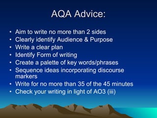 AQA Advice: Aim to write no more than 2 sides Clearly identify Audience & Purpose Write a clear plan Identify Form of writing Create a palette of key words/phrases Sequence ideas incorporating discourse markers Write for no more than 35 of the 45 minutes Check your writing in light of AO3 (iii) 