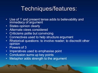 Techniques/features: Use of ‘I’ and present tense adds to believability and immediacy of argument States opinion clearly Alternate views considered Criticisms polite but convincing Connectives used to help structure argument Rhetorical questions: to involve reader; to discredit other opinion Powers of 3 Imperatives used to emphasise point Conclusion sums up key points Metaphor adds strength to the argument 