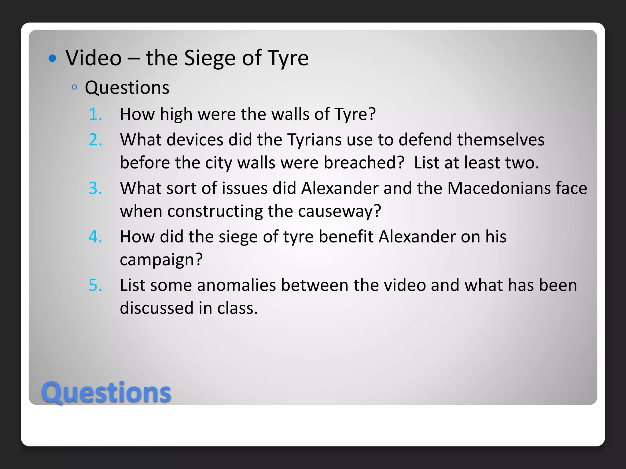 Questions
 Video – the Siege of Tyre
◦ Questions
1. How high were the walls of Tyre?
2. What devices did the Tyrians use to defend themselves
before the city walls were breached? List at least two.
3. What sort of issues did Alexander and the Macedonians face
when constructing the causeway?
4. How did the siege of tyre benefit Alexander on his
campaign?
5. List some anomalies between the video and what has been
discussed in class.
 