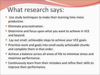 What research says:  Use study techniques to make their learning time more productive. Eliminate procrastination. Determine and focus upon what you want to achieve in VCE and beyond. Lay out small, achievable steps to achieve your VCE goals. Prioritise work and goals into small easily achievable chunks and complete them in that order.  Achieve a balance across all areas of life to minimise stress and maximise performance. Continuously learn from their mistakes and refine their skills to improve their performance. 