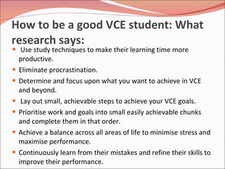 How to be a good VCE student: What research says:  Use study techniques to make their learning time more productive. Eliminate procrastination. Determine and focus upon what you want to achieve in VCE and beyond. Lay out small, achievable steps to achieve your VCE goals. Prioritise work and goals into small easily achievable chunks and complete them in that order.  Achieve a balance across all areas of life to minimise stress and maximise performance. Continuously learn from their mistakes and refine their skills to improve their performance. 