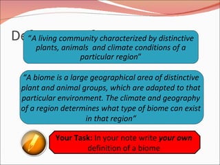 Definitions of a Biome “ A living community characterized by distinctive plants, animals  and climate conditions of a particular region ” “ A biome is a large geographical area of distinctive plant and animal groups, which are adapted to that particular environment. The climate and geography of a region determines what type of biome can exist in that region” Your Task:  In your note write  your own  definition of a biome 