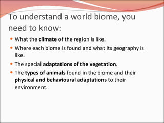 To understand a world biome, you need to know: What the  climate  of the region is like.  Where each biome is found and what its geography is like.  The special  adaptations of the vegetation .  The  types of animals  found in the biome and their  physical and behavioural adaptations  to their environment.  