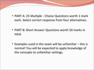 PART A: 25 Multiple - Choice Questions worth 1 mark each. Select correct response from four alternatives. PART B: Short Answer Questions worth 50 marks in total. Examples used in the exam will be unfamiliar – this is normal! You will be expected to apply knowledge of the concepts to unfamiliar settings. 