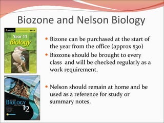 Biozone and Nelson Biology  Bizone can be purchased at the start of the year from the office (approx $30) Biozone should be brought to every class  and will be checked regularly as a work requirement.  Nelson should remain at home and be used as a reference for study or summary notes.  