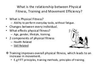 What is the relationship between Physical
Fitness, Training and Movement Efficiency?
• What is Physical Fitness?
– Ability to perform everyday tasks, without fatigue.
• Changes between every individual.
• What effects physical fitness?
– Age, gender, lifestyle, training.
• 2 components of physical fitness
– Health Related
– Skill Related
 Training improves overall physical fitness, which leads to an
increase in movement.
• E.g FITT principles, training methods, principles of training.
 