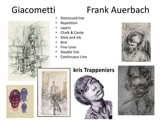 Giacometti Frank Auerbach
• Distressed line
• Repetition
• Layers
• Chalk & Conte
• Stick and ink
• Biro
• Fine Liner
• Double line
• Continuous Line
kris Trappeniers
 
