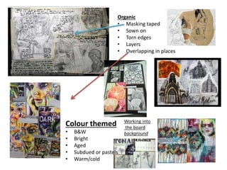 Organic
• Masking taped
• Sown on
• Torn edges
• Layers
• Overlapping in places
Colour themed
• B&W
• Bright
• Aged
• Subdued or pastels
• Warm/cold
Working into
the board
background
 