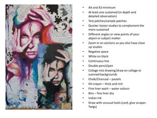 • A4 and A3 minimum
• At least one sustained (in depth and
detailed observation)
• Test patches/sample patches
• Quicker looser studies to complement the
more sustained
• Different angles or view points of your
object or subject matter
• Zoom in on sections so you also have close
up studies
• Negative space
• White on black
• Continuous line
• Double pencil/pen
• Collage into drawing/draw on collage or
scanned backgrounds
• Chalk/Charcoal – pastels
• Oil crayon – thick and rich
• Fine liner wash – water colours
• Biro – fine liner dry
• Indian Ink
• Draw with unusual tools (card, glue scraper.
Twigs)
 