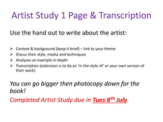 Artist Study 1 Page & Transcription
Use the hand out to write about the artist:
 Context & background (keep it brief) – link to your theme
 Discus their style, media and techniques
 Analyses an example in depth
 Transcription (extension is to do an ‘in the style of’ or your own version of
their work)
You can go bigger then photocopy down for the
book!
Completed Artist Study due in Tues 8Th July
 