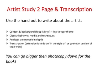 Artist Study 2 Page & Transcription
Use the hand out to write about the artist:
 Context & background (keep it brief) – link to your theme
 Discus their style, media and techniques
 Analyses an example in depth
 Transcription (extension is to do an ‘in the style of’ or your own version of
their work)
You can go bigger then photocopy down for the
book!
 