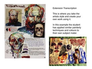 Extension Transcription
This is where you take the
artists style and create your
own work using it.
In this example the student
has applied similar painterly
techniques and colours to
their own subject mater.
 