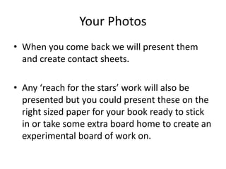 Your Photos
• When you come back we will present them
and create contact sheets.
• Any ‘reach for the stars’ work will also be
presented but you could present these on the
right sized paper for your book ready to stick
in or take some extra board home to create an
experimental board of work on.
 