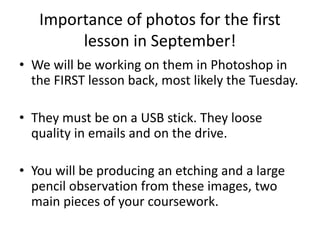 Importance of photos for the first
lesson in September!
• We will be working on them in Photoshop in
the FIRST lesson back, most likely the Tuesday.
• They must be on a USB stick. They loose
quality in emails and on the drive.
• You will be producing an etching and a large
pencil observation from these images, two
main pieces of your coursework.
 
