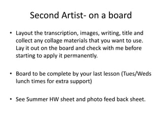 Second Artist- on a board
• Layout the transcription, images, writing, title and
collect any collage materials that you want to use.
Lay it out on the board and check with me before
starting to apply it permanently.
• Board to be complete by your last lesson (Tues/Weds
lunch times for extra support)
• See Summer HW sheet and photo feed back sheet.
 