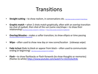 Transitions
• Straight cutting – to show realism, in conversations etc. http://www.youtube.com/watch?v=QLkUHZ1qips
• Graph...