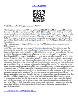 Yr 11 Gospels
Caitlin Plummer Yr 11 Gospels Assessment AS90816
The Gospels are stories of Jesus' life and teachings, told by Matthew, Mark, Luke, and John, in the
first four books of the New Testament. There is little difference between the first three, they tell the
same stories of jesus but with slight differences. But the gospel of John, the gospel that traditionally
appears fourth in the new testament, has many differences to the gospels of Matthew, Mark, and
Luke. They are used to spread the teachings of jesus, and give us guidance in our lives. 'Gospel' is
derived from the old english, 'god–spel', ('god'–'good', 'spel'– 'news'). The gospel literally translates
to 'good news'.
There are three stages of the gospel. Stage one was Jesus' life. Jesus ... Show more content on
Helpwriting.net ...
All of these were important to the spread of Christianity (and, in turn, Catholicism) because the
apostles needed to cater for those with all stages of understanding of the parables. Kerygma was
important because the stories needed to be told still for those who had not yet heard them. This was
crucial for the enlargement of christianity because, how can you believe if you haven't any
knowledge of it? News in Jesus' time had no way of spreading nearly half as quickly as news in the
twenty–first century does. They had not the technology we do, and it's important to remember that
many people in that time were illiterate, and could not write of jesus to send to family and friends in
other cities. Stage three begins when people start to write down the teachings and miracles that jesus
performed. Stage three was the actual writing and collection of the gospels. The evangelists wrote
down the parables and teachings jesus told in stage one, and those were collected and passed around,
so that awareness of Christianity could be increased (and also hopefully the amount of followers).
To spread even more awareness, people begun translating them to other languages, so that more and
more people could read or hear them. The gospels originated purely as stories jesus told, and
became a part of the bible some time after they were written down in order to disseminate them. The
parables would have shocked most of the original audience because the things jesus was saying
were so unusual, and the fact that they seem right and natural to people today proves that they did
their job. The stories were told to help us become better human beings and teach god's word, and
they have. When we think about what a good person is today, and how we are as people, doing the
things jesus told us to do doesn't seem that difficult. It seems like human nature to be kind to
everybody, even those
... Get more on HelpWriting.net ...
 
