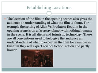 Establishing Locations 
 The location of the film in the opening scenes also gives the 
audience an understanding of what the film is about. For 
example the setting of Alien Vs Predator: Requim in the 
opening scene is on a far away planet with nothing humane 
in the scene. It is all aliens and futuristic technology. These 
are all conventions used to help give the audience an 
understanding of what to expect in the film for example in 
this film they will expect science fiction, action and partly 
horror. 
 