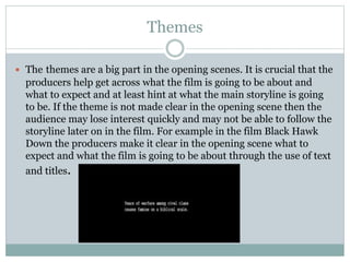 Themes 
 The themes are a big part in the opening scenes. It is crucial that the 
producers help get across what the film is going to be about and 
what to expect and at least hint at what the main storyline is going 
to be. If the theme is not made clear in the opening scene then the 
audience may lose interest quickly and may not be able to follow the 
storyline later on in the film. For example in the film Black Hawk 
Down the producers make it clear in the opening scene what to 
expect and what the film is going to be about through the use of text 
and titles. 
 