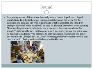 Sound 
 In opening scenes of films there is usually sound. Non-diegetic and diegetic 
sound. Non-diegetic is the most common as it helps set the scene for the 
audience and conveys the type of genre and what to expect in the film. For 
example slow and tense music will be used in a horror. However, some opening 
films use diegetic music to help set the scene were the actors can hear the 
sound. This is usually used in film genres such as comedy where the actor may 
be dancing too a funny type of music to help the audience establish the genre. 
For example in Cheaper By The Dozen’s opening scene where all the actors can 
hear the radio playing and are all cheery in the kitchen. 
 