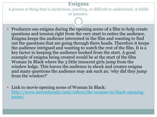 Enigma 
A person or thing that is mysterious, puzzling, or difficult to understand. A riddle 
or paradox. 
 Producers use enigma during the opening scene of a film to help create 
questions and tension right from the very start to entice the audience. 
Enigma keeps the audience interested in the film and wanting to find 
out the questions that are going through there heads. Therefore it keeps 
the audience intrigued and wanting to watch the rest of the film. It is a 
key factor in keeping the audience hooked from the start. A good 
example of enigma being created would be at the start of the film 
Woman In Black where the 3 little innocent girls jump from the 
window ledge. This leaves the audience in shock and creates enigma 
and many questions the audience may ask such as; ‘why did they jump 
from the window?’ 
 Link to movie opening scene of Woman In Black: 
http://www.moviefanatic.com/videos/the-woman-in-black-opening-scene/ 
 