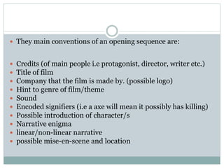  They main conventions of an opening sequence are: 
 Credits (of main people i.e protagonist, director, writer etc.) 
 Title of film 
 Company that the film is made by. (possible logo) 
 Hint to genre of film/theme 
 Sound 
 Encoded signifiers (i.e a axe will mean it possibly has killing) 
 Possible introduction of character/s 
 Narrative enigma 
 linear/non-linear narrative 
 possible mise-en-scene and location 
 