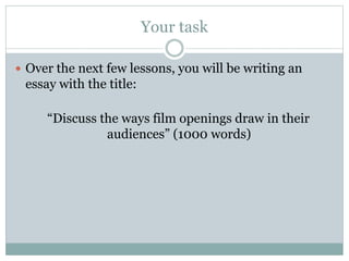 Your task 
 Over the next few lessons, you will be writing an 
essay with the title: 
“Discuss the ways film openings draw in their 
audiences” (1000 words) 
 