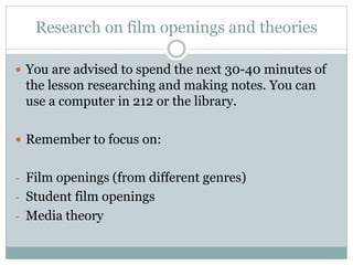 Research on film openings and theories 
 You are advised to spend the next 30-40 minutes of 
the lesson researching and making notes. You can 
use a computer in 212 or the library. 
 Remember to focus on: 
- Film openings (from different genres) 
- Student film openings 
- Media theory 
 