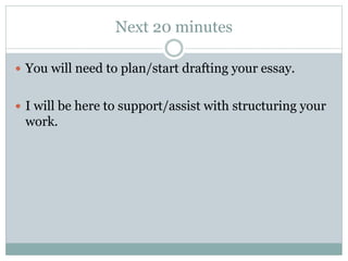 Next 20 minutes 
 You will need to plan/start drafting your essay. 
 I will be here to support/assist with structuring your 
work. 
 