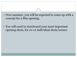  Over summer, you will be expected to come up with a 
concept for a film opening. 
 You will need to storyboard your most important 
opening shots, for 10-12 individual shots/scenes. 
 