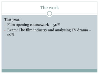 The work 
This year: 
- Film opening coursework – 50% 
- Exam: The film industry and analysing TV drama – 
50% 
 