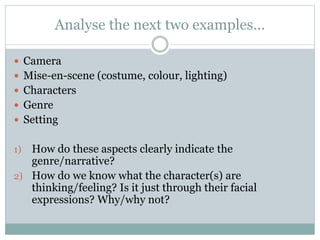 Analyse the next two examples… 
 Camera 
 Mise-en-scene (costume, colour, lighting) 
 Characters 
 Genre 
 Setting 
1) How do these aspects clearly indicate the 
genre/narrative? 
2) How do we know what the character(s) are 
thinking/feeling? Is it just through their facial 
expressions? Why/why not? 
 