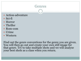 Genres 
 Action-adventure 
 Sci-fi 
 Horror 
 Thriller 
 Rom-com 
 Crime 
 Western 
Find out the genre conventions for the genre you are given. 
You will then go out and create your own still image for 
that genre. Try to take multiple shots and we will analyse 
your best shots as a class when you return. 
 