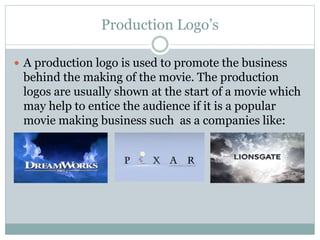 Production Logo’s 
 A production logo is used to promote the business 
behind the making of the movie. The production 
logos are usually shown at the start of a movie which 
may help to entice the audience if it is a popular 
movie making business such as a companies like: 
 
