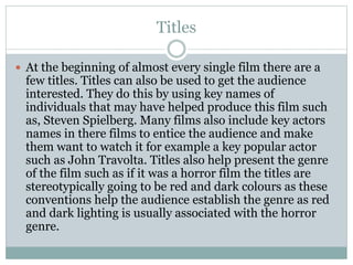 Titles 
 At the beginning of almost every single film there are a 
few titles. Titles can also be used to get the audience 
interested. They do this by using key names of 
individuals that may have helped produce this film such 
as, Steven Spielberg. Many films also include key actors 
names in there films to entice the audience and make 
them want to watch it for example a key popular actor 
such as John Travolta. Titles also help present the genre 
of the film such as if it was a horror film the titles are 
stereotypically going to be red and dark colours as these 
conventions help the audience establish the genre as red 
and dark lighting is usually associated with the horror 
genre. 
 