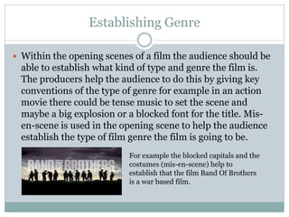 Establishing Genre 
 Within the opening scenes of a film the audience should be 
able to establish what kind of type and genre the film is. 
The producers help the audience to do this by giving key 
conventions of the type of genre for example in an action 
movie there could be tense music to set the scene and 
maybe a big explosion or a blocked font for the title. Mis-en- 
scene is used in the opening scene to help the audience 
establish the type of film genre the film is going to be. 
For example the blocked capitals and the 
costumes (mis-en-scene) help to 
establish that the film Band Of Brothers 
is a war based film. 
 