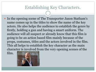 Establishing Key Characters. 
 In the opening scene of The Transporter Jason Statham’s 
name comes up in the titles to show the name of the key 
actors. He also helps the audience to establish the genre by 
firstly, holding a gun and having a smart uniform. The 
audience will all suspect or already know that this film is 
going to be an action based film mainly because of the 
props, costumes, titles and the actors involved in the film. 
This all helps to establish the key character as the main 
character is involved from the very opening scenes of the 
film. 
 