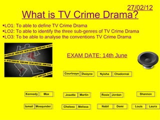 27/02/12
         What is TV Crime Drama?
•LO1: To able to define TV Crime Drama
•LO2: To able to identify the three sub-genres of TV Crime Drama
•LO3: To be able to analyse the conventions TV Crime Drama


                               EXAM DATE: 14th June


                             Courtnaye Dwayne     Nyisha   Chadonnai




          Kennedy    Max      Josette    Martin    Rosie Jordan           Shannon



          Ismail Mosqunder   Chelsea    Melissa    Nabil    Demi       Louis   Laura
 
