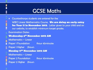 GCSE Maths
• Countesthorpe students are entered for the
WJEC Linear Mathematics Course. We are doing an early entry
for Year 11 in November 2013. Letter given to your child and on
our website, to establish minimum target grades.
Examination Dates:
Wednesday 6th November 2013 AM
Mathematics – Linear
Paper 1 Foundation 1hour 45minutes
Paper 1 Higher 2hours
Monday 11th November 2013 AM
Mathematics – Linear
Paper 2 Foundation 1hour 45minutes
Paper 2 Higher 2hours
 