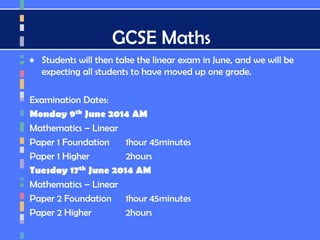 GCSE Maths
• Students will then take the linear exam in June, and we will be
expecting all students to have moved up one grade.
Examination Dates:
Monday 9th June 2014 AM
Mathematics – Linear
Paper 1 Foundation 1hour 45minutes
Paper 1 Higher 2hours
Tuesday 17th June 2014 AM
Mathematics – Linear
Paper 2 Foundation 1hour 45minutes
Paper 2 Higher 2hours
 