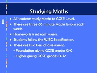 Studying Maths
• All students study Maths to GCSE Level.
• There are three 60 minute Maths lessons each
week.
• Homework is set each week.
• Students follow the WJEC Specification.
• There are two tiers of assessment:
- Foundation giving GCSE grades G-C
- Higher giving GCSE grades D-A*
 