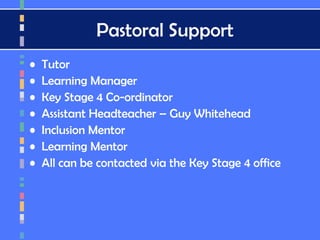 Pastoral Support
• Tutor
• Learning Manager
• Key Stage 4 Co-ordinator
• Assistant Headteacher – Guy Whitehead
• Inclusion Mentor
• Learning Mentor
• All can be contacted via the Key Stage 4 office
 
