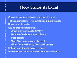 How Students Excel
Commitment to study – in and out of school
Take responsibility – review learning, plan revision
Know what to revise
Use appropriate resources:
Analysis of previous tests/APP
Revision Guides and Work Books
Past papers
Web Sites: www.mymaths.co.uk
(User: Countesthorpe, Password: prime)
College learning platform - Fronter
Access support from teachers, parents and friends
 