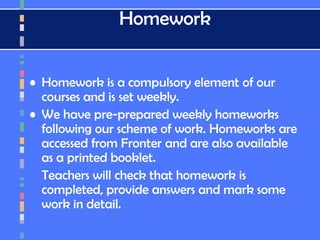 Homework
• Homework is a compulsory element of our
courses and is set weekly.
• We have pre-prepared weekly homeworks
following our scheme of work. Homeworks are
accessed from Fronter and are also available
as a printed booklet.
Teachers will check that homework is
completed, provide answers and mark some
work in detail.
 