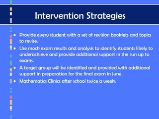 Intervention Strategies
• Provide every student with a set of revision booklets and topics
to revise.
• Use mock exam results and analysis to identify students likely to
underachieve and provide additional support in the run up to
exams.
• A target group will be identified and provided with additional
support in preparation for the final exam in June.
• Mathematics Clinics after school twice a week.
 