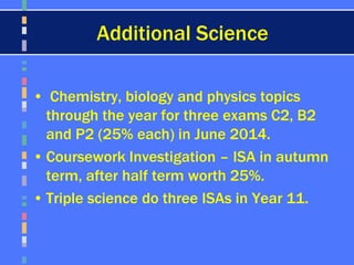 Additional Science
• Chemistry, biology and physics topics
through the year for three exams C2, B2
and P2 (25% each) in June 2014.
• Coursework Investigation – ISA in autumn
term, after half term worth 25%.
• Triple science do three ISAs in Year 11.
 