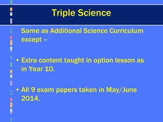 Triple Science
Same as Additional Science Curriculum
except –
• Extra content taught in option lesson as
in Year 10.
• All 9 exam papers taken in May/June
2014.
 