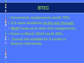 BTEC
• Coursework assignments worth 75%.
• 2-3 week deadlines all the way through.
• MUST keep up to date with assignments.
• Exam in March 2014 worth 25%.
• Course not suitable for A Levels in
Science afterwards.
 